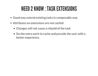 NEED 2 KNOW : TASK EXTENSIONS
Good way extend existing tasks in composable way
Attributes on extensions are not cached
Changes will not cause a rebuild of the task
Do the extra work to cache and provide the user with a
better experience.
 