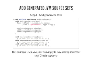 ADD GENERATED JVM SOURCE SETS
Step1 : Add generator task
class MyPlugin implements Plugin<Project> {
void apply(Project project) {
Task stubTask = project.tasks.create
( name : 'myGenerator', type : Copy )
configureGenerator(stubTask)
addGeneratedToSource(project)
addTaskDependencies(project)
}
void configureGenerator(Task t)
{ /* TODO: <-- See next slides */ }
void addGeneratedToSource(Project p)
{ /* TODO: <-- See next slides */ }
void addTaskDependencies(Project p)
{ /* TODO: <-- See next slides */ }
}
This example uses Java, but can apply to any kind of sourceset
that Gradle supports
 