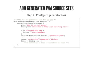 ADD GENERATED JVM SOURCE SETS
Step 2 : Configure generator task
/* DONE: <-- See previous slide for apply() */
void configureGenerator(Task stubTask) {
project.configure(stubTask) {
group "Add to correct group"
description 'Generates a JRuby Java bootstrap class'
from('src/template/java') {
include '*.java.template'
}
into new File(project.buildDir,'generated/java')
rename '(.+).java.template','$1.java'
filter { String line ->
/* Do something in here to transform the code */ }
}
}
 