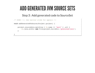 ADD GENERATED JVM SOURCE SETS
Step 3 : Add generated code to SourceSet
/* DONE: <-- See earlier slide for apply() */
void addGeneratedToSource(Project project) {
project.sourceSets.matching { it.name == "main" } .all {
it.java.srcDir new File(project.buildDir,'generated/java')
}
}
 