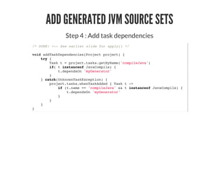 ADD GENERATED JVM SOURCE SETS
Step 4 : Add task dependencies
/* DONE: <-- See earlier slide for apply() */
void addTaskDependencies(Project project) {
try {
Task t = project.tasks.getByName('compileJava')
if( t instanceof JavaCompile) {
t.dependsOn 'myGenerator'
}
} catch(UnknownTaskException) {
project.tasks.whenTaskAdded { Task t ->
if (t.name == 'compileJava' && t instanceof JavaCompile) {
t.dependsOn 'myGenerator'
}
}
}
}
 