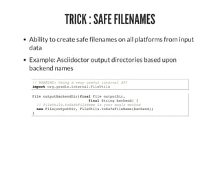 TRICK : SAFE FILENAMES
Ability to create safe filenames on all platforms from input
data
Example: Asciidoctor output directories based upon
backend names
// WARNING: Using a very useful internal API
import org.gradle.internal.FileUtils
File outputBackendDir(final File outputDir,
final String backend) {
// FileUtils.toSafeFileName is your magic method
new File(outputDir, FileUtils.toSafeFileName(backend))
}
 