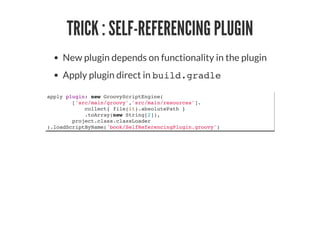 TRICK : SELF-REFERENCING PLUGIN
New plugin depends on functionality in the plugin
Apply plugin direct in build.gradle
apply plugin: new GroovyScriptEngine(
['src/main/groovy','src/main/resources'].
collect{ file(it).absolutePath }
.toArray(new String[2]),
project.class.classLoader
).loadScriptByName('book/SelfReferencingPlugin.groovy')
 