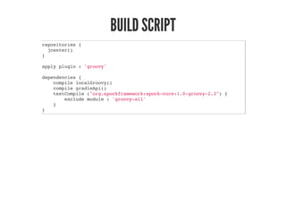 BUILD SCRIPT
repositories {
jcenter()
}
apply plugin : 'groovy'
dependencies {
compile localGroovy()
compile gradleApi()
testCompile ("org.spockframework:spock-core:1.0-groovy-2.3") {
exclude module : 'groovy-all'
}
}
 