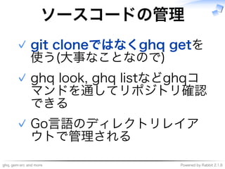 ghq,�gem-src�and�more Powered�by�Rabbit�2.1.9
ソースコードの管理
git�cloneではなくghq�getを
使う(大事なことなので)
✓
ghq�look,�ghq�listなどghqコ
マンドを通してリポジトリ確認
できる
✓
Go⾔語のディレクトリレイア
ウトで管理される
✓
 