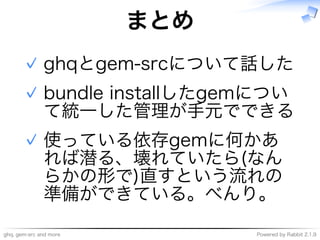 ghq,�gem-src�and�more Powered�by�Rabbit�2.1.9
まとめ
ghqとgem-srcについて話した✓
bundle�installしたgemについ
て統⼀した管理が⼿元でできる
✓
使っている依存gemに何かあ
れば潜る、壊れていたら(なん
らかの形で)直すという流れの
準備ができている。べんり。
✓
 