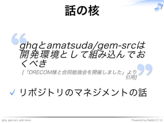 ghq,�gem-src�and�more Powered�by�Rabbit�2.1.9
話の核
ghqとamatsuda/gem-srcは
開発環境として組み込んでお
くべき
[「DRECOM様と合同勉強会を開催しました」より
引用]
リポジトリのマネジメントの話✓
 