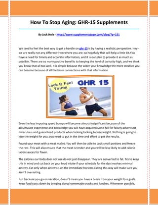 How To Stop Aging: GHR-15 Supplements
______________________________________________________________________________

                By Jack Hole - http://www.supplementstogo.com/blog/?p=151



We tend to feel the best way to get a handle on ghr-15 is by having a realistic perspective. Hey -
we are really not any different from where you are; so hopefully that will help a little bit.You
have a need for timely and accurate information, and it is our plan to provide it as much as
possible. There are so many positive benefits to keeping the level of curiosity high, and we think
you know that all too well. It is simple because the wider your knowledge the more creative you
can become because of all the brain connections with that information.




Even the less imposing speed bumps will become almost insignificant because of the
accumulate experience and knowledge you will have acquired.Don't fall for falsely advertised
miraculous and guaranteed products when looking looking to lose weight. Nothing is going to
lose the weight for you; you need to put in the time and effort to get the results.

Pound your meat with a meat mallet. You will then be able to cook small portions and freeze
the rest. This will also ensure that the meat is tender and you will be less likely to add calorie
laden sauces for flavor.

The calories our body does not use do not just disappear. They are converted to fat. Try to keep
this in mind and cut back on your food intake if your schedule for the day involves minimal
activity. Eat only when activity is on the immediate horizon. Eating this way will make sure you
aren't overeating.

Just because you go on vacation, doesn't mean you have a break from your weight loss goals.
Keep food costs down by bringing along homemade snacks and lunches. Whenever possible,
 