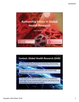 10/29/2014
Copyright: Zubin Master, 2014 1
Authorship Ethics in Global
Health Research
Zubin Master, PhD
MedicReS Congress on Good Medical
Research, NY, NY
October 16, 2014
Context: Global Health Research (GHR)
• Global health places priority on improving, and ensuring
equity, in health worldwide
• GHR is often multi/interdisciplinary and involves large
collaborative networks.
2
• Our analysis of GHR are in situations where researchers
from high income countries (HICs) partner with those of low
and middle-income countries (LMICs)
© Zubin Master, 2014
 