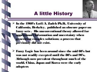 A little History
 In the 1960’s Lotfi A. Zadeh Ph.D,. University of
  California, Berkeley, published an obscure paper on
  fuzzy sets . His unconventional theory allowed for
  approximate information and uncertainty when
  generating complex solutions; a process that
  previously did not exist.

 Fuzzy Logic has been around since the mid 60’s but
  was not readily excepted until the 80’s and 90’s.
  Although now prevalent throughout much of the
  world, China, Japan and Korea were the early
  adopters
 