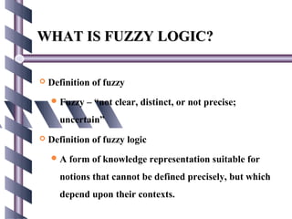 WHAT IS FUZZY LOGIC?

   Definition of fuzzy
     Fuzzy   – “not clear, distinct, or not precise;
      uncertain”
   Definition of fuzzy logic
    A   form of knowledge representation suitable for
      notions that cannot be defined precisely, but which
      depend upon their contexts.
 
