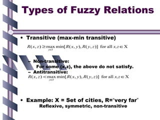 Types of Fuzzy Relations

• Transitive (max-min transitive)
  R ( x, z ) ≥ max min[ R ( x, y ), R ( y , z )] for all x,z ∈X
              y∈Y




  – Non-transitive:
     For some (x,z), the above do not satisfy.
  – Antitransitive:
  R ( x, z ) < max min[ R ( x, y ), R ( y , z )] for all x,z ∈X
               y∈Y




• Example: X = Set of cities, R=“very far”
         Reflexive, symmetric, non-transitive
 