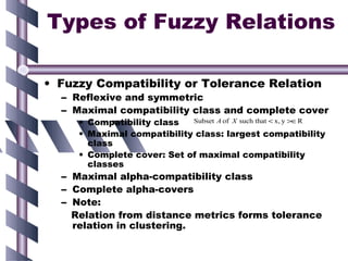 Types of Fuzzy Relations

• Fuzzy Compatibility or Tolerance Relation
  – Reflexive and symmetric
  – Maximal compatibility class and complete cover
     • Compatibility class  Subset A of X such that < x, y >∈R

     • Maximal compatibility class: largest compatibility
       class
     • Complete cover: Set of maximal compatibility
       classes
  – Maximal alpha-compatibility class
  – Complete alpha-covers
  – Note:
    Relation from distance metrics forms tolerance
    relation in clustering.
 
