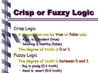Crisp or Fuzzy Logic

• Crisp Logic
  – A proposition can be true or false only.
    • Ajay is a student (true)
    • Smoking is healthy (false)
  – The degree of truth is 0 or 1.
• Fuzzy Logic
  – The degree of truth is between 0 and 1.
    • Raj is young (0.3 truth)
    • Amol is smart (0.9 truth)
 