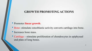 GROWTH PROMOTING ACTIONS
• Promotes linear growth.
• Bone- stimulate osteoblastic activity converts cartilage into bone.
• Increases bone mass.
• Cartilage – stimulate proliferation of chondrocytes in epiphyseal
end plate of long bones.
16
 
