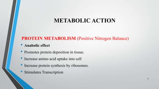 METABOLIC ACTION
PROTEIN METABOLISM (Positive Nitrogen Balance)
• Anabolic effect
• Promotes protein deposition in tissue.
• Increase amino acid uptake into cell
• Increase protein synthesis by ribosomes.
• Stimulates Transcription
17
 