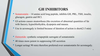 GH INHIBITORS
• Somatostatin – 14 amino acid long peptide, inhibits GH, PRL, TSH, insulin,
glucagon, gastrin and HCl.
• GI actions causes steatorrhoea (the excretion of abnormal quantities of fat
with faeces), hypochlorhydria, dyspepsia and nausea.
• Use in acromegaly is limited because of duration of action is short(2-3 min)
• Octreotide- synthetic octapeptide surrogate of somatostatin
• 40 times more potent in suppressing GH secretion
• Longer acting( 90 min) therefore preferred over somatostatin for acromegaly.
23
 
