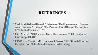 REFERENCES
• Mark E. Molitch and Bernard P. Schimmer, ‘The Hypothalamic – Pituitary
Axis’; Goodman & Gilman’s ‘The Pharmacological Basis of Therapeutics’
13th Edition 2017, pp. 771-778
• Ritter M. et al., 2020 Rang and Dale’s Pharmacology. 9th Ed., Edinburgh:
Elsevier, pp 404-410
• F. Dehkhoda,Christine M.Lee, Andrew J. Brooks; 2018. ‘Growth Hormone
Receptor’. Sec. Molecular and Structural Endocrinology
25
 