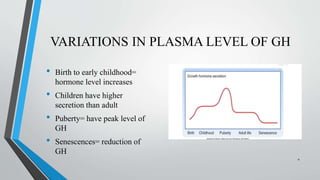 VARIATIONS IN PLASMA LEVEL OF GH
• Birth to early childhood=
hormone level increases
• Children have higher
secretion than adult
• Puberty= have peak level of
GH
• Senescences= reduction of
GH
4
 