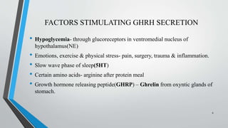 FACTORS STIMULATING GHRH SECRETION
• Hypoglycemia- through glucoreceptors in ventromedial nucleus of
hypothalamus(NE)
• Emotions, exercise & physical stress- pain, surgery, trauma & inflammation.
• Slow wave phase of sleep(5HT)
• Certain amino acids- arginine after protein meal
• Growth hormone releasing peptide(GHRP) – Ghrelin from oxyntic glands of
stomach.
8
 