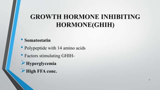 GROWTH HORMONE INHIBITING
HORMONE(GHIH)
• Somatostatin
• Polypeptide with 14 amino acids
• Factors stimulating GHIH-
Hyperglycemia
High FFA conc.
9
 
