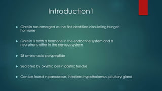 Introduction1
 Ghrelin has emerged as the first identified circulating hunger
hormone
 Ghrelin is both a hormone in the endocrine system and a
neurotransmitter in the nervous system
 28 amino-acid polypeptide
 Secreted by oxyntic cell in gastric fundus
 Can be found in pancrease, intestine, hypothalamus, pituitary gland
 