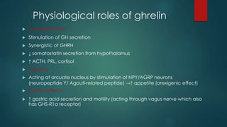 Physiological roles of ghrelin
 Hormonal effect
 Stimulation of GH secretion
 Synergistic of GHRH
 ↓ somatostatin secretion from hypothalamus
 ↑ ACTH, PRL, cortisol
 Appetite
 Acting at arcuate nucleus by stimulation of NPY/AGRP neurons
(neuropeptide Y/ Agouti-related peptide) →↑ appetite (orexigenic effect)
 Gastric effects
 ↑ gastric acid secretion and motility (acting through vagus nerve which also
has GHS-R1a receptor)
 