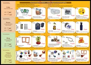 ` 250/‐
` 1000/‐
` 1000/‐
` 300/‐` 250/‐
` 1000/‐
` 250/‐
` 1300/‐
1 Key Chain
One side photo
PhotoTile or Cube
Dimension 6" X 6"
White Ceramic Mug
with Photo andText Print
Cloth Cap
SportsTennis Cap or Full Cap
Serenades
3 gifts delivered hourly
4hrs @6000/‐ , 8 hrs @ 9000/‐
and 12 hrs at 12,500/‐ also available
Photos, images, logos, etc with unique, creative & innovative personalization
Pen
Parker Pen with personalization
1 Backpack
with laptop option & branding
StarTrophy
Various sizes, shapes & prices
Badge (min order quantity is 5)
Round badge of size 44mm with
branding (Qty. above 100 is Rs.25/‐)
Sipper
Aluminum sipper with branding
1000s of products with logo branding for promotion, merchandising & events
Photo Frame
Size 4 X 5
Lucky Bamboo
2 layer plant in a glass bowl
Hyderabad Experiential Gifts
2.5 hours charminar walks &
transportation with a
personal guide
Hyderabadi Pearls
White single row necklace
pearls set with stud earrings
Teddy Bear
Brown teddy of 60cms height
Birthday Combo
1kg exotic chocolate cake, 1 candle,
4 balloons, 1 birthday card,
12 bunch roses
Love Combo
1 Each Flower basket
arrangement, personalized pillow,
personalized mug
Corporate Combo
1 Each Mug, Round neck white
t shirt, mouse pad, badge,
pen ‐ branded with logo
Event Combo
1 Each Badge, Notebook, Post it,
Pen, Key tag, Glue stick,
White paper bag
Special Days Combo
1/2 kg cake, 12 bunch of hand
held Roses, 1 Photo Frame
10s of 1000s of products and custom gifts for every need & gifting moment
Goodie bags & gift hampers based on budget, event, theme, personality & relationship
` 50/‐` 600/‐
` 250/‐
` 500/‐
` 750/‐` 250/‐
Midnight delivery Rs 200/‐ extra
All pictures shown are representative and will vary depending upon the
size, shape, color, ﬂavor & other parameters chosen during ordering
Prices include delivery within 10km of hitec city
All items can be ordered in single or bulk quantities ‐ price varies
Discounts available for bulk quantities and corporate orders
# #
#
#
#
` 250/‐ ` 250/‐ ` 4,500/‐` 250/‐ ` 250/‐
PS1
CG1
MG1
CO1
PS2
CG2
MG2
CO2
PS3
CG3
MG3
CO3
PS4
CG4
MG4
CO4
PS5
CG5
MG5
CO5
Personalized
Gifts
CAKESPersonalized
Gifts
Corporate
Gifts
Corporate
Gifts
Personalized
Gifts
CAKESOccasionCombo
Gifts
Personalized
Gifts
CAKESMiscellaneous
Gifts
` 5000/‐
for a group of 3
ORDER NOW! Call 9985009311 / Email support@giftinghappiness.com
Call / Email to ask for our corporate brochure and catalogue
ORDER NOW! Call 9985009311 / Email support@giftinghappiness.com
ORDER NOW! Call 9985009311 / Email support@giftinghappiness.com
Mug
Personalized Mug
with Photo
Roses
12 Hand held yellow
roses bouquet
Cake
1/2kg Chocolate Cake
T Shirt
White Round
NeckT Shirt with
A4 Printing
*Price includes delivery
within 10km of Hitec City
*Price includes delivery
within 10km of Hitec City
*Price excludes delivery
*Price excludes delivery
` 199/‐MRP. :
` 149/‐GHP. :
` 250/‐MRP. :
` 199/‐GHP. :
` 400/‐MRP. :
` 299/‐GHP. :
` 350/‐MRP. :
` 299/‐GHP. :
The Quick’appiness Store ...simple, easy & convenient gifting
 