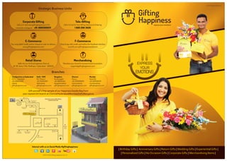 | | | | | |Birthday Gifts Anniversary Gifts Return Gifts Wedding Gifts Experiential Gifts
Personalized Gifts No Occasion Gifts Corporate Gifts Merchandising Items| | | | |
express your emotions
Interact with us on Social Media #giftinghappiness
2013-2014 Gifting Happiness Ver 1.0
EXPRESS
YOUR
EMOTIONS
2014 Retail Brochure
Gifting Happiness
Madhapur
Police
Station
Towards
CyberTowers
(Hitec City)
Towards
Inorbit Mall
Towards
Jubilee Hills
Mercedes
Showroom
ICICI Bank
L.V. Parasad
Eye Institute
Beach House
IGNOU
Regional Oﬃce
State Art Gallery
Indian Institute of
Public Health
State Bank
of Hyderabad
Omnics Group
Francky Hut
Abhiruchi HotelNectar Garden
Entrance
Colors & Flavors
Restaurant
dotted lines means traﬃc ﬂowing
towards inorbit mall
NCC Ltd.
Durgam
Cheruvu
Strategic Business Units
Branches
Corporate Gifting
Call us or visit www.giftinghappiness.in for
corporate catalogues +91-9985009211
Tele-Gifting
Call or Email for free Gifting Advisory & Ordering
1 800 200 3626
E-Commerce
Pay using debit/credit card or cheque or cash on delivery
www.giftinghappiness.com
F-Commerce
Shop & pay with credit card within the Facebook interface
www.fb.com/giftinghappinessdotcom
Merchandising
Monetize your brand & increase brand association
support@giftinghappiness.com
Retail Stores
Walk into our 1st Quick'appiness Store at
#1-90, Kavuri Hills, Madhapur, Hyderabad - 500033
`
Gift yourself a free sample of our Happiness Goodie Bag from
your nearest GH branch at Chennai/Hyderabad/Mumbai/Delhi/Bangalore
Delhi / NCR
DLF Phase 2
+91-7042659211
delhisales@
giftinghappiness.com
Headquarters @ Hyderabad
HITEC, Cyberabad
+91-9985009211
sales@
giftinghappiness.com
Bangalore
Koramangala
+91-9611634454
bangaloresales@
giftinghappiness.com
Chennai
Poruru
+91-9789096876
chennaisales@
giftinghappiness.com
Mumbai
Grand Rd
+91-9987661576
mumbaisales@
giftinghappiness.com
 