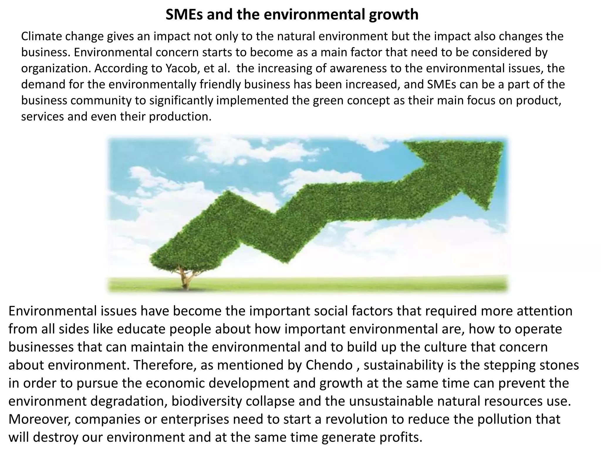Climate change gives an impact not only to the natural environment but the impact also changes the
business. Environmental concern starts to become as a main factor that need to be considered by
organization. According to Yacob, et al. the increasing of awareness to the environmental issues, the
demand for the environmentally friendly business has been increased, and SMEs can be a part of the
business community to significantly implemented the green concept as their main focus on product,
services and even their production.
Environmental issues have become the important social factors that required more attention
from all sides like educate people about how important environmental are, how to operate
businesses that can maintain the environmental and to build up the culture that concern
about environment. Therefore, as mentioned by Chendo , sustainability is the stepping stones
in order to pursue the economic development and growth at the same time can prevent the
environment degradation, biodiversity collapse and the unsustainable natural resources use.
Moreover, companies or enterprises need to start a revolution to reduce the pollution that
will destroy our environment and at the same time generate profits.
SMEs and the environmental growth
 