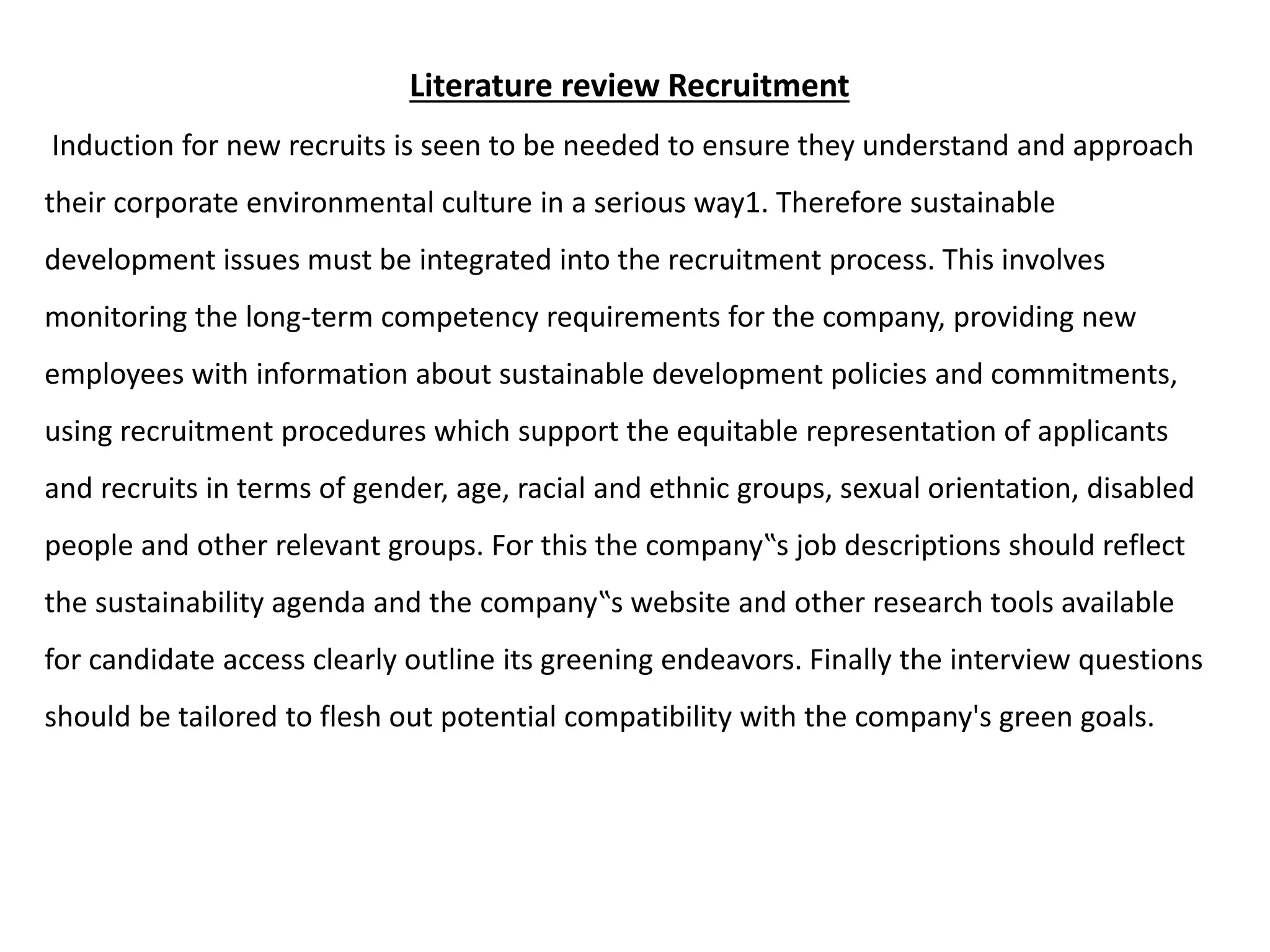 Literature review Recruitment
Induction for new recruits is seen to be needed to ensure they understand and approach
their corporate environmental culture in a serious way1. Therefore sustainable
development issues must be integrated into the recruitment process. This involves
monitoring the long-term competency requirements for the company, providing new
employees with information about sustainable development policies and commitments,
using recruitment procedures which support the equitable representation of applicants
and recruits in terms of gender, age, racial and ethnic groups, sexual orientation, disabled
people and other relevant groups. For this the company‟s job descriptions should reflect
the sustainability agenda and the company‟s website and other research tools available
for candidate access clearly outline its greening endeavors. Finally the interview questions
should be tailored to flesh out potential compatibility with the company's green goals.
 