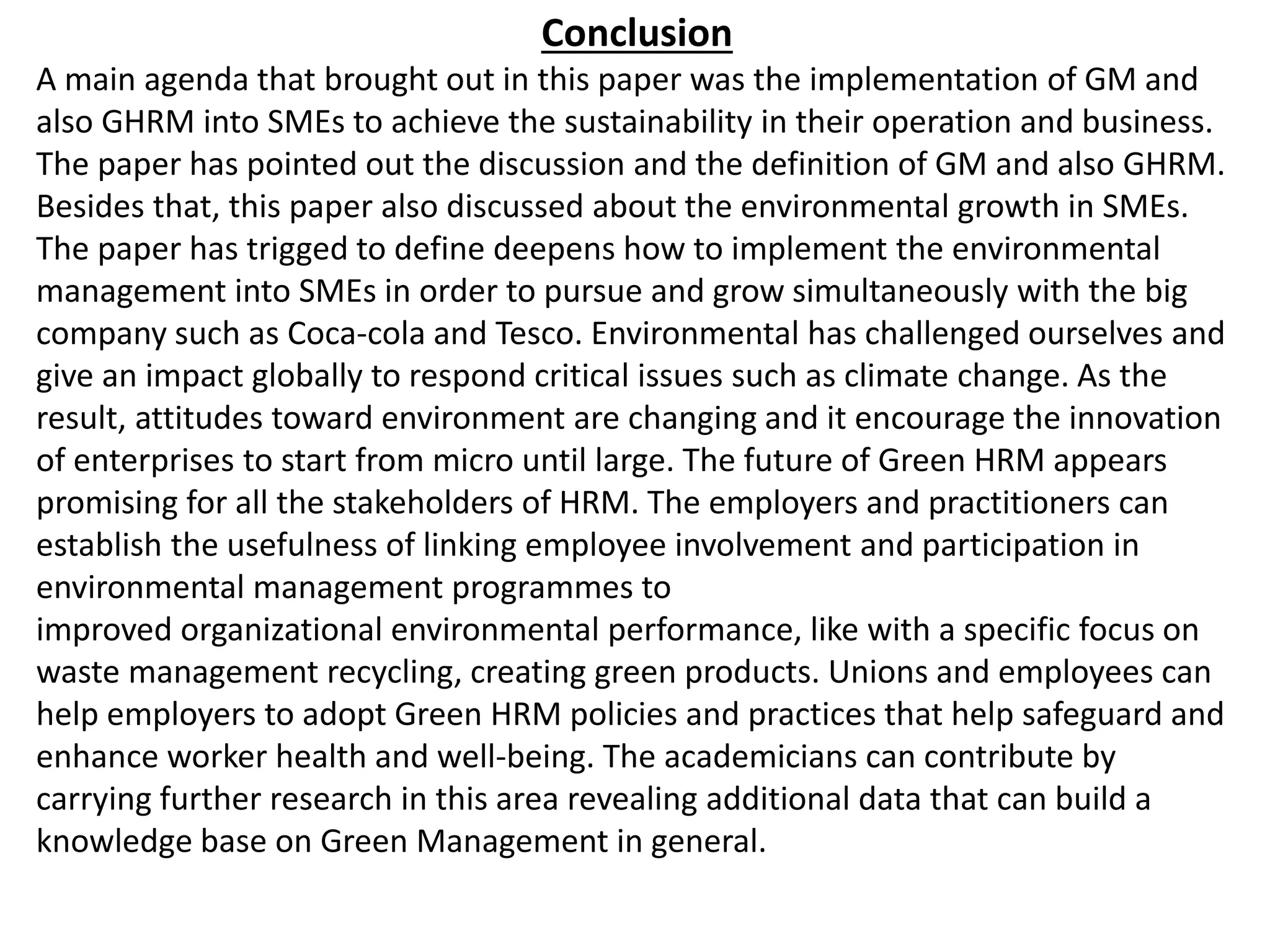 Conclusion
A main agenda that brought out in this paper was the implementation of GM and
also GHRM into SMEs to achieve the sustainability in their operation and business.
The paper has pointed out the discussion and the definition of GM and also GHRM.
Besides that, this paper also discussed about the environmental growth in SMEs.
The paper has trigged to define deepens how to implement the environmental
management into SMEs in order to pursue and grow simultaneously with the big
company such as Coca-cola and Tesco. Environmental has challenged ourselves and
give an impact globally to respond critical issues such as climate change. As the
result, attitudes toward environment are changing and it encourage the innovation
of enterprises to start from micro until large. The future of Green HRM appears
promising for all the stakeholders of HRM. The employers and practitioners can
establish the usefulness of linking employee involvement and participation in
environmental management programmes to
improved organizational environmental performance, like with a specific focus on
waste management recycling, creating green products. Unions and employees can
help employers to adopt Green HRM policies and practices that help safeguard and
enhance worker health and well-being. The academicians can contribute by
carrying further research in this area revealing additional data that can build a
knowledge base on Green Management in general.
 