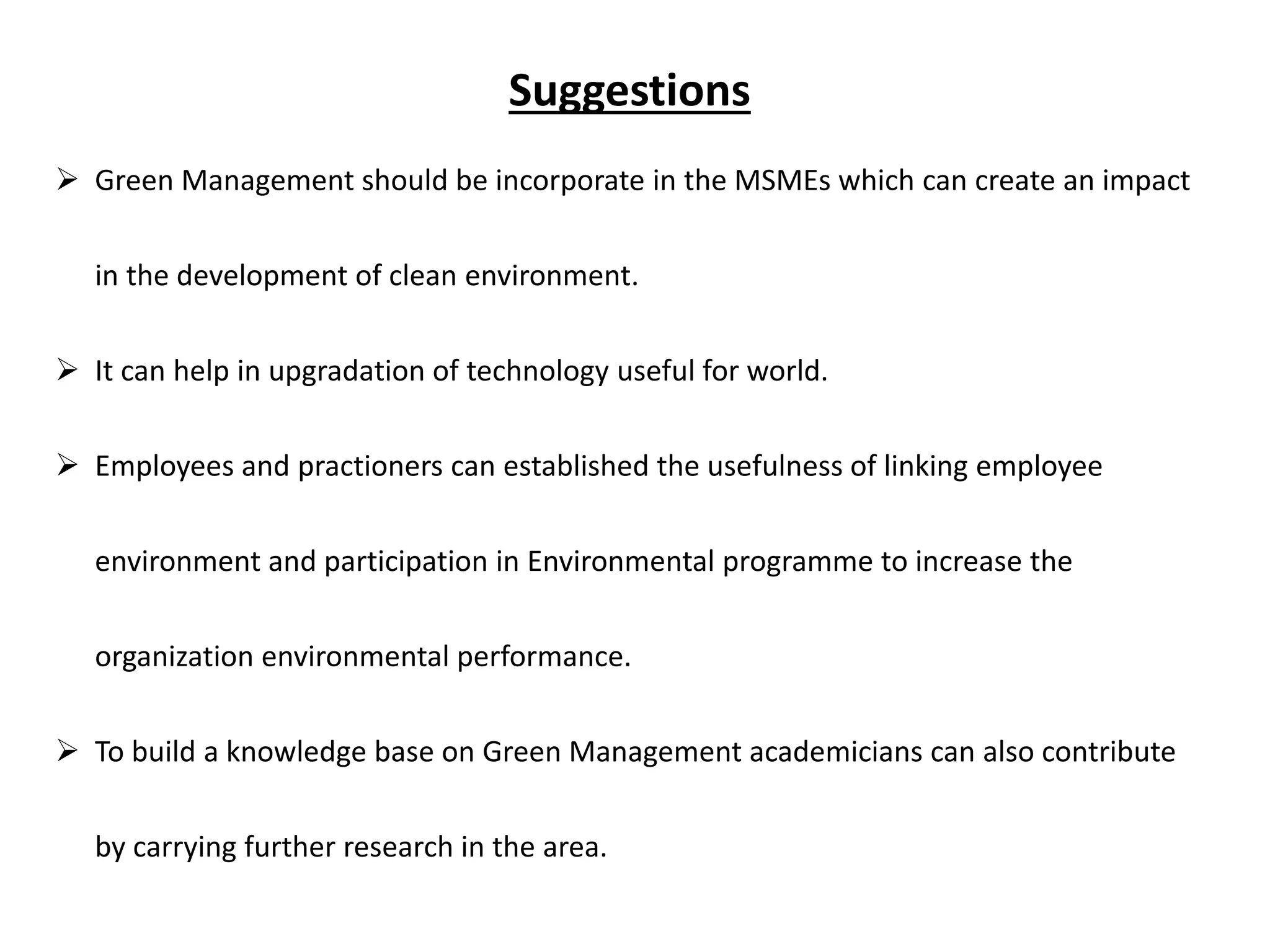 Suggestions
 Green Management should be incorporate in the MSMEs which can create an impact
in the development of clean environment.
 It can help in upgradation of technology useful for world.
 Employees and practioners can established the usefulness of linking employee
environment and participation in Environmental programme to increase the
organization environmental performance.
 To build a knowledge base on Green Management academicians can also contribute
by carrying further research in the area.
 