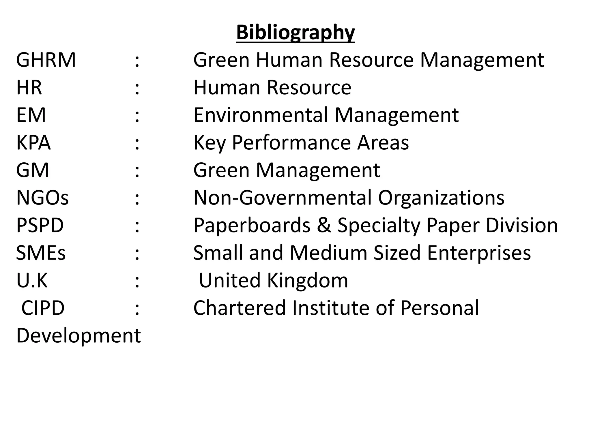Bibliography
GHRM : Green Human Resource Management
HR : Human Resource
EM : Environmental Management
KPA : Key Performance Areas
GM : Green Management
NGOs : Non-Governmental Organizations
PSPD : Paperboards & Specialty Paper Division
SMEs : Small and Medium Sized Enterprises
U.K : United Kingdom
CIPD : Chartered Institute of Personal
Development
 