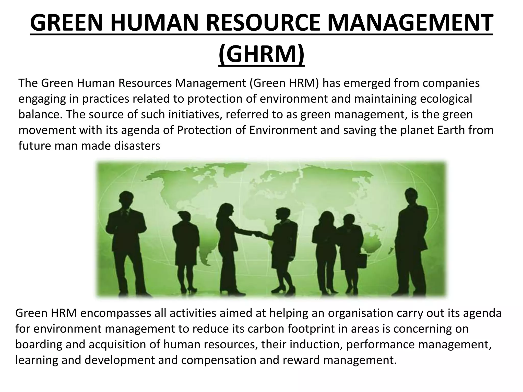 GREEN HUMAN RESOURCE MANAGEMENT
(GHRM)
The Green Human Resources Management (Green HRM) has emerged from companies
engaging in practices related to protection of environment and maintaining ecological
balance. The source of such initiatives, referred to as green management, is the green
movement with its agenda of Protection of Environment and saving the planet Earth from
future man made disasters
Green HRM encompasses all activities aimed at helping an organisation carry out its agenda
for environment management to reduce its carbon footprint in areas is concerning on
boarding and acquisition of human resources, their induction, performance management,
learning and development and compensation and reward management.
 
