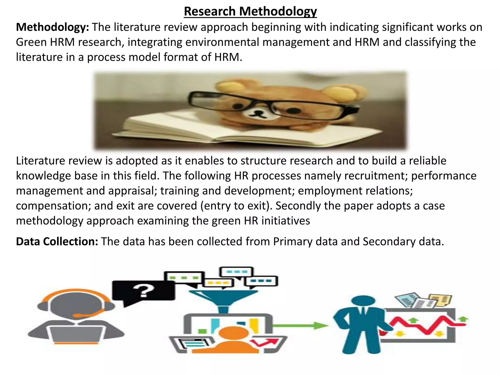 Research Methodology
Methodology: The literature review approach beginning with indicating significant works on
Green HRM research, integrating environmental management and HRM and classifying the
literature in a process model format of HRM.
Literature review is adopted as it enables to structure research and to build a reliable
knowledge base in this field. The following HR processes namely recruitment; performance
management and appraisal; training and development; employment relations;
compensation; and exit are covered (entry to exit). Secondly the paper adopts a case
methodology approach examining the green HR initiatives
Data Collection: The data has been collected from Primary data and Secondary data.
 
