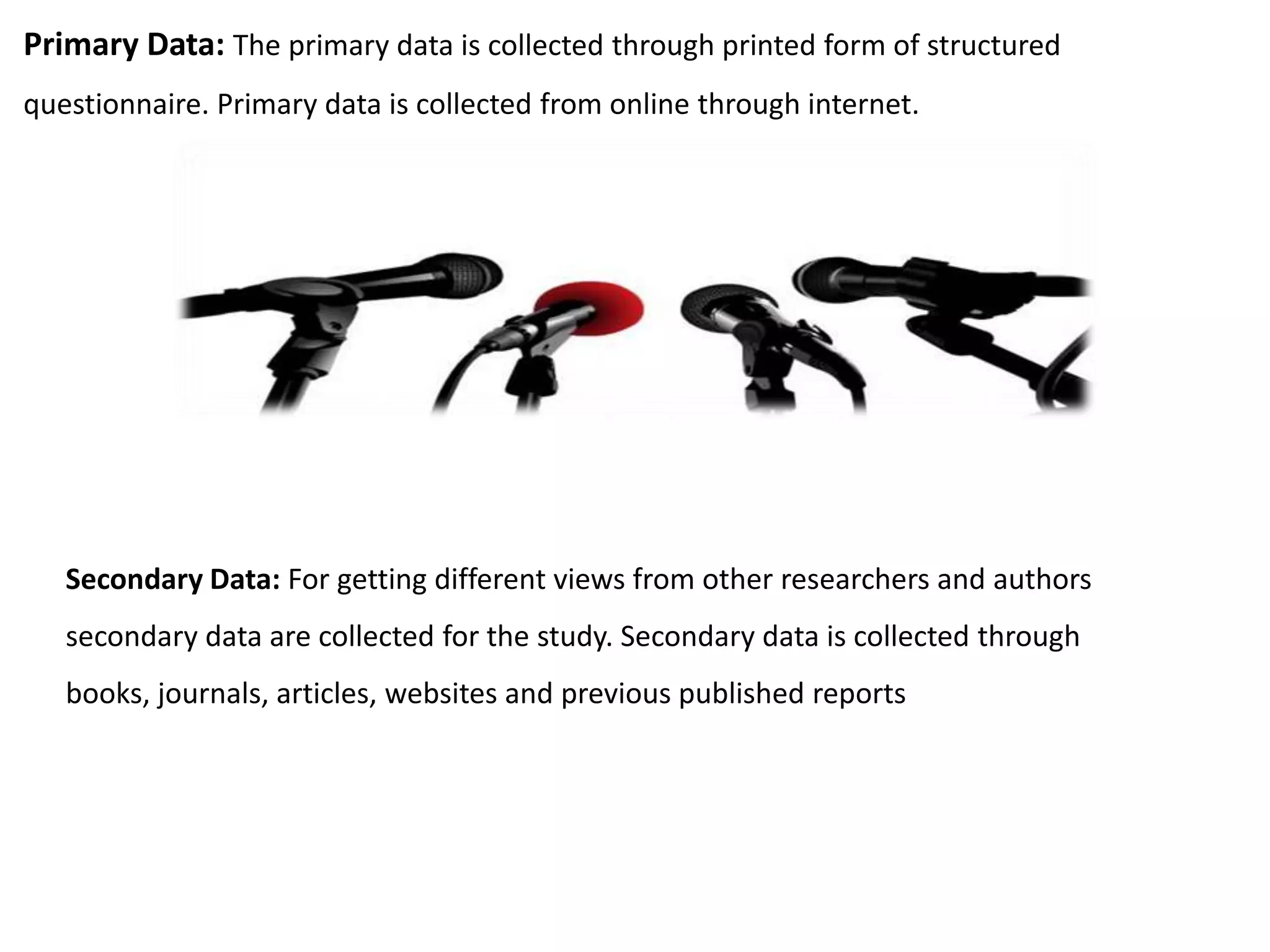 Primary Data: The primary data is collected through printed form of structured
questionnaire. Primary data is collected from online through internet.
Secondary Data: For getting different views from other researchers and authors
secondary data are collected for the study. Secondary data is collected through
books, journals, articles, websites and previous published reports
 