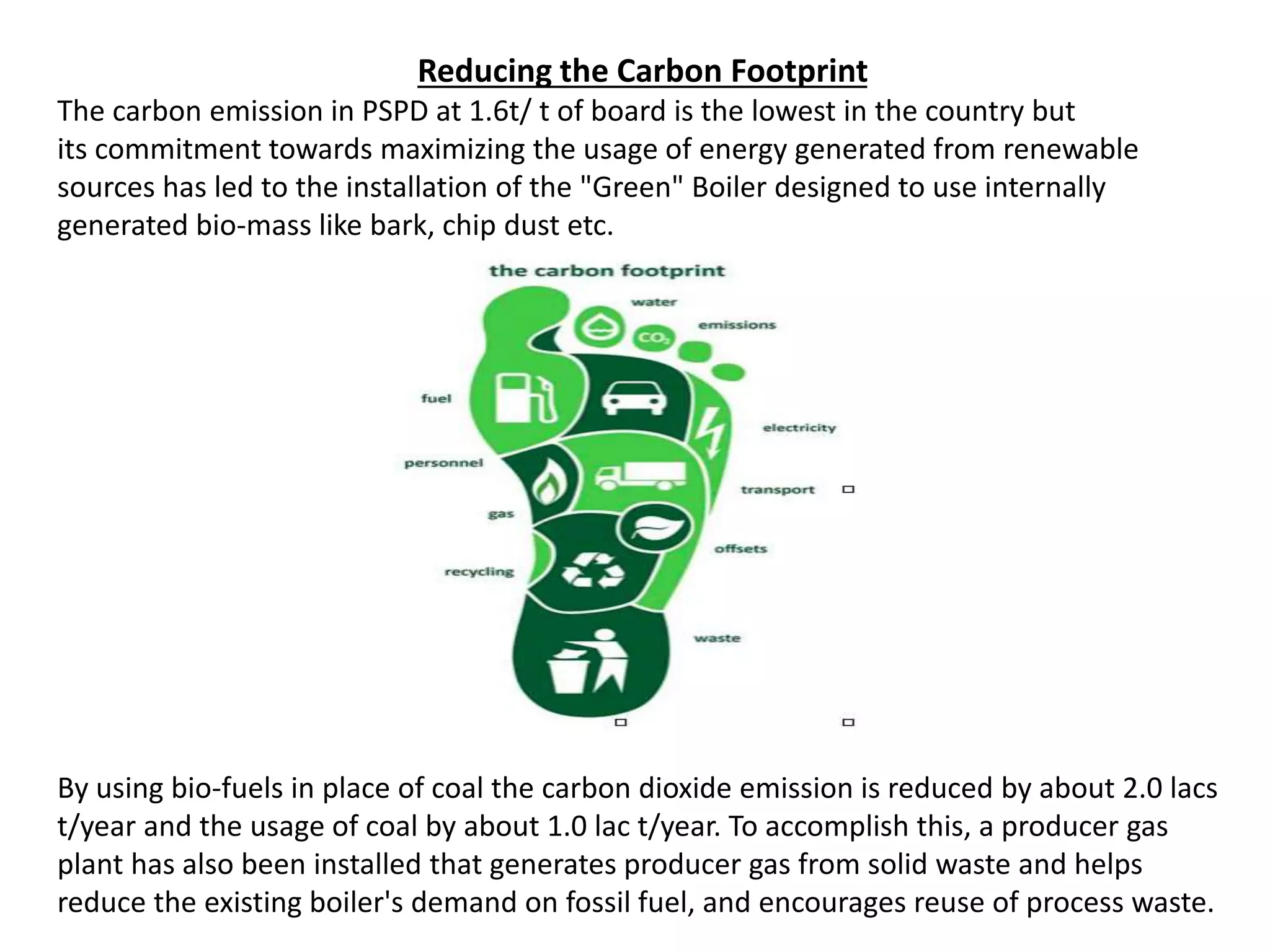Reducing the Carbon Footprint
The carbon emission in PSPD at 1.6t/ t of board is the lowest in the country but
its commitment towards maximizing the usage of energy generated from renewable
sources has led to the installation of the "Green" Boiler designed to use internally
generated bio-mass like bark, chip dust etc.
By using bio-fuels in place of coal the carbon dioxide emission is reduced by about 2.0 lacs
t/year and the usage of coal by about 1.0 lac t/year. To accomplish this, a producer gas
plant has also been installed that generates producer gas from solid waste and helps
reduce the existing boiler's demand on fossil fuel, and encourages reuse of process waste.
 