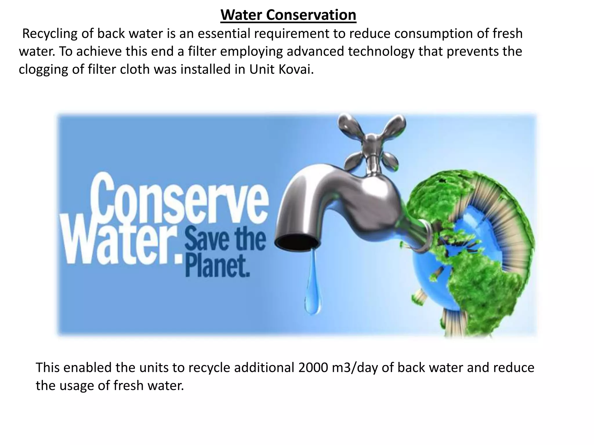 Water Conservation
Recycling of back water is an essential requirement to reduce consumption of fresh
water. To achieve this end a filter employing advanced technology that prevents the
clogging of filter cloth was installed in Unit Kovai.
This enabled the units to recycle additional 2000 m3/day of back water and reduce
the usage of fresh water.
 