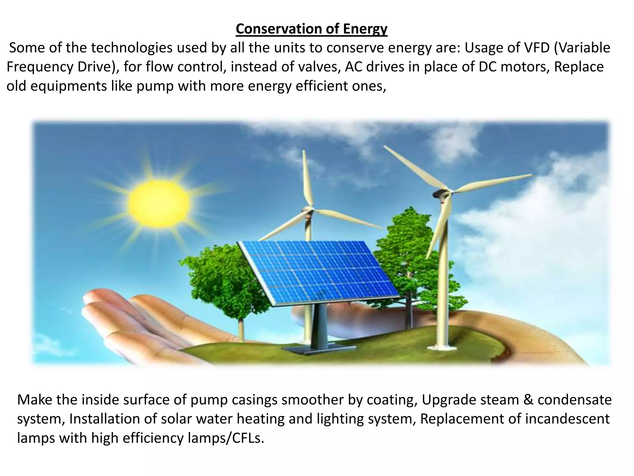 Conservation of Energy
Some of the technologies used by all the units to conserve energy are: Usage of VFD (Variable
Frequency Drive), for flow control, instead of valves, AC drives in place of DC motors, Replace
old equipments like pump with more energy efficient ones,
Make the inside surface of pump casings smoother by coating, Upgrade steam & condensate
system, Installation of solar water heating and lighting system, Replacement of incandescent
lamps with high efficiency lamps/CFLs.
 