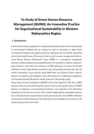 To Study of Green Human Resource
Management (GHRM): An Innovative Practice
for Organizational Sustainability in Western
Maharashtra Region.
1. Introduction
Green human resource management is a global environmental concern and the development
of environmental standards that are creating the need for businesses to adopt formal
environmental strategies and programs where the employees must be inspired, empowered
and environmentally aware of Greening in order to carry out green management initiatives.
Green Human Resource Management (Green HRM) is a contemporary management
construct, initially designed and developed because of its potential to influence employees’
green behaviors. Green HR is the utilization of HRM approaches to advance the feasible
utilization of assets inside business associations and, more generally, promotes the cause for
natural sustainability. Green activities inside HRM shape some portion of more extensive
projects of corporate social obligation. Green HR includes two fundamental components:
Environmental friendly HR practices and the protection of Knowledge capital.
Green human resource management (GHRM) involves the alignment of the firm’s HRM
practices to the environmental management system. However, the specific impact of GHRM
practices on employees’ pro-environmental behaviors, most especially in the information
technology (IT) domain has not been fully clarified. Organizational management practices
have witnessed immense transformation over the past several years. Green HRM is defined as
an environment friendly HR practice that subscribes to the sustainable use of resources in the
industrial sectors all over the world.
 