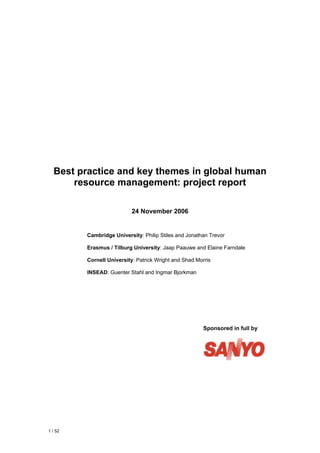 Best practice and key themes in global human
      resource management: project report

                           24 November 2006


         Cambridge University: Philip Stiles and Jonathan Trevor

         Erasmus / Tilburg University: Jaap Paauwe and Elaine Farndale

         Cornell University: Patrick Wright and Shad Morris

         INSEAD: Guenter Stahl and Ingmar Bjorkman




                                                        Sponsored in full by




1 / 52
 