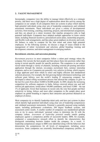 2. TALENT MANAGEMENT

Increasingly, companies view the ability to manage talent effectively as a strategic
priority, and there was a high degree of sophistication about this activity among the
companies in our sample. In all companies there are systems in place which identify
high potential individuals using clear sets of leadership competencies and validated
assessment instruments. These individuals are given a variety of developmental
activities, from training, coaching, mentoring, projects, and international assignments,
and they are placed on a talent inventory that matches prospective jobs to high
potential individuals. Companies have adopted multiple approaches to retain valued
talent, including financial incentives, personalized career plans, mentorship programs,
and flexible work arrangements, and they place great emphasis on diversity and work-
life balance in order to compete for the best talent and retain high potential
employees. In the following sections, we discuss a range of issues related to the
management of talent: recruitment and selection; global branding; training and
development; retention; and talent management in emerging markets.

Recruitment, selection, and succession planning

Recruitment practices in most companies follow a talent pool strategy where the
company first recruits the best people and then places them into positions rather than
trying to recruit specific people for specific positions. The companies in our sample
recruit talent through a variety of channels, including external job posting and direct
application through the internet, on-campus recruitment fairs, summer internship
programs, and so on. Companies are generally very selective in hiring, which requires
a large applicant pool from which to select and highly efficient and standardized
selection processes. For example, the fast-growing Indian information technology and
software giant Infosys, now the world’s leading IT outsourcing company, has
developed a robust rolling recruitment process that allowed the company to grow in
the last five years from about 10,000 to 66,000 people. In 2005, despite the increasing
competition for software engineers in India, Infosys received almost one and half
million job applications, tested about 160,000 candidates, and hired 15,000 – the top
1% of applicants. Given their keenness to recruit only the very best people and their
selectivity in hiring, Infosys and most other companies in the sample place great
emphasis on global branding to improve their attraction and position themselves as
employer of choice.

Most companies try to identify leadership talent early and have put systems in place
which identify high potential individuals using clear sets of leadership competencies
and validated assessment instruments. Potential is generally assessed using multiple
inputs, including performance evaluations, 360 degree feedback systems, and
assessment centre results. A smaller number of companies use standardized aptitude
tests or try to assess individuals’ personal values to determine the fit with the
company culture. Assessment of leadership potential usually entails grading
employees against a competency profile of successful leaders. IBM, for example,
conducted a comprehensive research effort to identify the characteristics that
distinguish outstanding business leaders inside the company. As a result, 11
leadership competencies unique to IBM were identified along with the behaviors that
demonstrate the competencies for all levels of management, including senior
executives. Some companies use externally benchmarked competency profiles. At

10 / 52
10
 