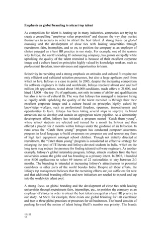 Emphasis on global branding to attract top talent

As competition for talent is heating up in many industries, companies are trying to
create a compelling “employee value proposition” and sharpen the way they market
themselves to recruits in order to attract the best talent. A strong focus on global
branding and the development of close ties with leading universities through
recruitment fairs, internships, and so on, to position the company as an employer of
choice emerged as a best HR practice in our study. For example, one of the reasons
why Infosys, the world’s leading IT outsourcing company, has grown so rapidly while
upholding the quality of the talent recruited is because of their excellent corporate
image and a culture based on principles highly valued by knowledge workers, such as
professional freedom, innovativeness and opportunities to learn.

Selectivity in recruiting and a strong emphasis on attitudes and cultural fit require not
only efficient and validated selection processes, but also a large applicant pool from
which to hire. Infosys is a case in point. In 2005, despite the increasing competition
for software engineers in India and worldwide, Infosys received almost one and half
million job applications, tested about 160,000 candidates, made offers to 21,000, and
hired 15,000 – the top 1% of applicants, not only in terms of ability and qualification
but also in terms of cultural fit. The way that Infosys has managed to increase hiring
so rapidly while upholding the quality of the talent recruited is through their their
excellent corporate image and a culture based on principles highly valued by
knowledge workers, such as professional freedom, openness, innovativeness and
opportunities to learn. Infosys has been taking several steps to improve its brand
attraction and to develop and sustain an appropriate talent pipeline. As a community
development effort, Infosys has initiated a program named “Catch them young”,
where school students are selected and trained for a month by Infosys and then
offered a project for 2 months within Infosys under the guidance of an Infoscion. In
rural areas the “Catch them young” program has conducted computer awareness
program in local language to build awareness on computer use and remove any fears
of high tech equipment amongst school children. Though not initially directed at
recruitment, the “Catch them young” program is considered an effective strategy for
enlarging the pool of IT-literate and Infosys-devoted students in India, which on the
long term may reduce the pressure for finding talented software engineers. As another
example, Infosys’s global internship program, InStep, attracts students from the best
universities across the globe and has branding as a primary intent. In 2005, it handled
over 8500 applications to select 69 interns of 22 nationalities to stay between 2-3
months. The branding is intended at increasing Infosys’s attractiveness to potential
candidates in other parts of the world besides India. Despite all these efforts, the
Infosys top management believes that the recruiting efforts are just sufficient for now
and that additional branding efforts and new initiatives are needed to expand and tap
into the worldwide talent pool.

A strong focus on global branding and the development of close ties with leading
universities through recruitment fairs, internships, etc., to position the company as an
employer of choice in order to attract the best talent emerged as a best HR practice in
our study. At Shell, for example, there exists one global branding for HR excellence
and two to three global practices or processes for all businesses. The brand consists of
pushing forward the notion of talent being Shell’s number one priority. The brands

12 / 52
12
 