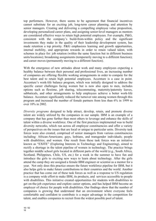 top performers. However, there seems to be agreement that financial incentives
cannot substitute for an exciting job, long-term career planning, and attention by
senior managers. Creating and delivering a compelling employee value proposition,
developing personalized career plans, and assigning senior-level managers as mentors
are considered effective ways to retain high potential employees. For example, P&G,
consistent with the company’s build-from-within policy and the significant
investments they make in the quality of their leadership development system, has
made retention a top priority. P&G emphasizes learning and growth opportunities,
internal mobility, and appropriate rewards in order to retain valued talent, with
schemes in place for: job rotation (within the same function but in different business
units/locations); broadening assignments (temporarily moving to a different function);
and career moves (permanently moving to a different function).

With the emergence of new attitudes about work and many employees expecting a
healthy balance between their personal and professional lives, an increasing number
of companies are offering flexible working arrangements in order to compete for the
best talent and to retain high potential employees. Accenture is a case in point.
Accenture’s work-life balance program, which was initially designed to address the
specific career challenges facing women but is now also open to men, includes
options such as flextime, job sharing, telecommuting, maternity/paternity leaves,
sabbaticals, and other arrangements to help employees achieve a better work-life
balance. Accenture significantly reduced the turnover rate among women through this
program and increased the number of female partners from less than 6% in 1999 to
over 10% in 2002.

Diversity programs designed to help attract, develop, retain, and promote diverse
talent are widely utilized by the companies in our sample. IBM is an example of a
company that has gone further than most others to leverage and enhance the skills of
talent within a diverse workforce. One of the first practices implemented was to build
diversity networks, which run across all employee constituencies and offer a variety
of perspectives on the issues that are local or unique to particular units. Diversity task
forces were also created, comprised of senior managers from various constituencies
including: African-Americans; gays, lesbians, and transgender individuals; people
with disabilities; and women. One result from these task forces was an initiative
known as “EXITE” (Exploring Interests in Technology and Engineering), aimed to
rectify a shortage in the talent pipeline of women in technology. The practice brings
together middle school girls located in different parts of the world (e.g., South Africa,
Scotland, Philippines, Chile, US, etc.) for a week in the summer to have fun and
introduce the girls to exciting new ways to learn about technology. After the girls
attend the camp they are assigned a female IBM engineer or scientist as a mentor for a
year. Not only does this practice ensure the future workforce pipeline for IBM, but it
also helps girls to make future contributions to their countries and the world. Another
practice that has come out of these task forces as well as a response to US regulation
is a company wide effort to make IBM, its products, and services accessible to people
with disabilities. This initiative created opportunities for students with disabilities to
get on-the-job experience and explore career options, and has helped IBM become an
employer of choice for people with disabilities. Our findings show that the number of
companies is growing that understand that an environment where everyone feels
comfortable and confident to contribute is a major advantage in the competition for
talent, and enables companies to recruit from the widest possible pool of talent.

16 / 52
16
 