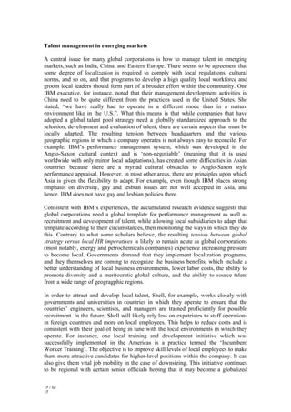 Talent management in emerging markets

A central issue for many global corporations is how to manage talent in emerging
markets, such as India, China, and Eastern Europe. There seems to be agreement that
some degree of localization is required to comply with local regulations, cultural
norms, and so on, and that programs to develop a high quality local workforce and
groom local leaders should form part of a broader effort within the community. One
IBM executive, for instance, noted that their management development activities in
China need to be quite different from the practices used in the United States. She
stated, “we have really had to operate in a different mode than in a mature
environment like in the U.S.”. What this means is that while companies that have
adopted a global talent pool strategy need a globally standardized approach to the
selection, development and evaluation of talent, there are certain aspects that must be
locally adapted. The resulting tension between headquarters and the various
geographic regions in which a company operates is not always easy to reconcile. For
example, IBM’s performance management system, which was developed in the
Anglo-Saxon cultural context and is ‘non-negotiable’ (meaning that it is used
worldwide with only minor local adaptations), has created some difficulties in Asian
countries because there are a myriad cultural obstacles to Anglo-Saxon style
performance appraisal. However, in most other areas, there are principles upon which
Asia is given the flexibility to adapt. For example, even though IBM places strong
emphasis on diversity, gay and lesbian issues are not well accepted in Asia, and
hence, IBM does not have gay and lesbian policies there.

Consistent with IBM’s experiences, the accumulated research evidence suggests that
global corporations need a global template for performance management as well as
recruitment and development of talent, while allowing local subsidiaries to adapt that
template according to their circumstances, then monitoring the ways in which they do
this. Contrary to what some scholars believe, the resulting tension between global
strategy versus local HR imperatives is likely to remain acute as global corporations
(most notably, energy and petrochemicals companies) experience increasing pressure
to become local. Governments demand that they implement localization programs,
and they themselves are coming to recognize the business benefits, which include a
better understanding of local business environments, lower labor costs, the ability to
promote diversity and a meritocratic global culture, and the ability to source talent
from a wide range of geogragphic regions.

In order to attract and develop local talent, Shell, for example, works closely with
governments and universities in countries in which they operate to ensure that the
countries’ engineers, scientists, and managers are trained proficiently for possible
recruitment. In the future, Shell will likely rely less on expatriates to staff operations
in foreign countries and more on local employees. This helps to reduce costs and is
consistent with their goal of being in tune with the local environments in which they
operate. For instance, one local training and development initiative which was
successfully implemented in the Americas is a practice termed the ‘Incumbent
Worker Training’. The objective is to improve skill levels of local employees to make
them more attractive candidates for higher-level positions within the company. It can
also give them vital job mobility in the case of downsizing. This initiative continues
to be regional with certain senior officials hoping that it may become a globalized

17 / 52
17
 