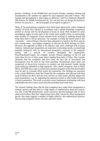 practice. Similarly, in the Middle-East and Eastern Europe, company training and
development is the number one appeal for local engineers and craft workers. “Our
training and development is what makes us different,” said Eric Slotboom, Regional
HR Director for Middle East/Russia/CIS. “It’s not just how we design the processes,
but how we execute it. … the local people of our region recognize it.”

Many of the participating companies have built local talent pools, either composed
entirely of locals (but selected in accordance with a global leadership competency
profile) or chosen with the development of locals in mind. With demand for talent
outstripping supply in some parts of the world, most notably China, an increasingly
large number of companies recruit talented locals working or studying abroad and
bring them back to fill key positions. For example, in China the recent trend to hire
‘sea turtles’ – native Chinese who have been educated or worked in the West, and are
now coming home – has helped companies to alleviate the skills shortage in China.
However, this approach is likely to be effective only when combined with overseas
rotations. International assignments are important in providing locally recruited high
potential employees with an international perspective, exposure to the corporate
culture, and a network of contacts throughout the organization.
PriceWaterhouseCoopers, for example, recruits Chinese graduates in the US and
trains them for two or three years before sending them back to China. This example
illustrates that the companies that have done the best job of recruitment and
development may be most at risk from poaching. Personalized career plans and
assignment of senior-level executives as mentors can help promote loyalty among
local employees identified as high potentials. Also, global companies such as Shell,
IKEA, and GSK have come to realize that corporate programs to develop local leaders
must be part of a broader effort within the community. Our findings are consistent
with a recent McKinsey study that found that the companies most pleased with their
local workforce are those that are most sensitive to local issues and that support the
local communities, e.g., by supporting the education system or offer health assistance
in local communities. The result is not only a more harmonious relationship with local
stakeholders but also a more motivated and committed local work force.

The research findings show that the best companies have made talent management a
strategic priority and that there is a high degree of sophistication about this activity.
Yet, few of the HR professionals, senior executives and line-managers that we have
interviewed believe that their organizations have fully solved the talent-management
puzzle. Our study suggests a number of highly effective, but underutilized, practices
that can help companies attract, develop, and retain talent.




18 / 52
18
 