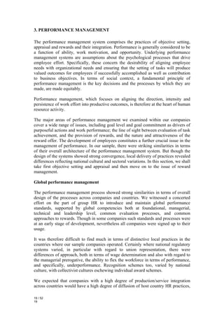 3. PERFORMANCE MANAGEMENT

The performance management system comprises the practices of objective setting,
appraisal and rewards and their integration. Performance is generally considered to be
a function of ability, work motivation, and opportunity. Underlying performance
management systems are assumptions about the psychological processes that drive
employee effort. Specifically, these concern the desirability of aligning employee
needs with organizational needs and ensuring that the setting of tasks will produce
valued outcomes for employees if successfully accomplished as well as contribution
to business objectives. In terms of social context, a fundamental principle of
performance management is the key decisions and the processes by which they are
made, are made equitably.

Performance management, which focuses on aligning the direction, intensity and
persistence of work effort into productive outcomes, is therefore at the heart of human
resource activity.

The major areas of performance management we examined within our companies
cover a wide range of issues, including goal level and goal commitment as drivers of
purposeful actions and work performance; the line of sight between evaluation of task
achievement, and the provision of rewards, and the nature and attractiveness of the
reward offer. The development of employees constitutes a further crucial issue in the
management of performance. In our sample, there were striking similarities in terms
of their overall architecture of the performance management system. But though the
design of the systems showed strong convergence, local delivery of practices revealed
differences reflecting national cultural and sectoral variations. In this section, we shall
take first objective setting and appraisal and then move on to the issue of reward
management.

Global performance management

The performance management process showed strong similarities in terms of overall
design of the processes across companies and countries. We witnessed a concerted
effort on the part of group HR to introduce and maintain global performance
standards, supported by global competencies both at foundational, managerial,
technical and leadership level, common evaluation processes, and common
approaches to rewards. Though in some companies such standards and processes were
at an early stage of development, nevertheless all companies were signed up to their
usage.

It was therefore difficult to find much in terms of distinctive local practices in the
countries where our sample companies operated. Certainly where national regulatory
systems varied, in particular with regard to union representation, there were
differences of approach, both in terms of wage determination and also with regard to
the managerial prerogative, the ability to flex the workforce in terms of performance,
and specifically, underperformance. Recognition schemes too, varied by national
culture, with collectivist cultures eschewing individual award schemes.

We expected that companies with a high degree of production/service integration
across countries would have a high degree of diffusion of host country HR practices,

19 / 52
19
 