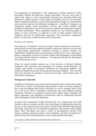 The management of performance in the organizations includes attention to skills,
knowledge, attitudes and behaviour, though interestingly, from the survey data, it
appears that output or results measurements dominate over individual behavioural
assessments, perhaps because of their greater accessibility and ease of assessment.
Global competency profiling is used in both organisational design (i.e. broad banding
and succession) and also in performance management. A number of companies use
competency profiles within performance reviews, each profile detailing both
standards of performance and also the necessary methods and competencies required
for desired performance. These competency profiles are now becoming global in
nature to ensure consistency of approach in terms of both selection criteria for
employees and also for performance assessment. The performance management
process was generally conducted using on-line mechanisms.

Frequency of evaluation

The frequency of evaluation varied. On average, formal evaluation was bi-annual, a
mid-term and an end-of-year appraisal, though in some firms, quarterly was the norm.
In project-based organisations, evaluation according to project timelines was
implemented. Though the norm for goal setting in recent reviews is for a participative
process, surprisingly we did not see much evidence that participation in goal-setting
was being followed within the companies. All companies had split the development
review from the pay review.

Where we viewed excellent practice was in the provision of informal feedback.
Companies with open-door and management by walking around principles, for
example, had cultures of managerial enthusiasm for encouraging feedback, with
skilled and frequent discussions concerning task and project progress. This was often
tied to the provision of coaching to ensure the day-to-day, week-to-week nature of
performance management.

Management of potential

In addition to performance, the measurement of potential is also crucial, and a number
of firms have a matrix of performance and potential in order to evaluate employees
and to map development and resource allocations as well as assigning share of pay
pot. In the survey, 40% of respondents claimed that they used employee potential
evaluations. Potential was generally assessed using multiple inputs, frequently 360
degree approaches, and smoothing of distributions made in collaboration between
senior management and the HR department.

In terms of the management of high potentials, this was a high priority for all HR
functions within our sample, and there was a high degree of sophistication about this
activity. In all companies there were systems in place which identified high potential
individuals using clear sets of leadership competencies and assessed using multiple
inputs. These individuals were given a variety of developmental activities, from
training, coaching, mentoring, projects, and secondments, and they were placed on a
talent inventory that matched prospective jobs to high potential individuals.

Case example: leading performance management inputs and measures




21 / 52
21
 