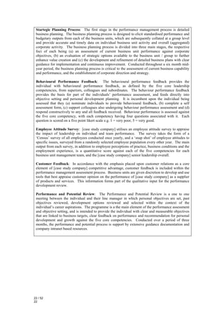 Startegic Planning Process: The first stage in the performance management process is detailed
 business planning. The business planning process is designed to elicit standardised performance and
 budgetary outputs from each of the business units, which are subsequently collated at a group level
 and provide accurate and timely data on individual business unit activity and overall (aggregated)
 corporate activity. The business planning process is divided into three main stages, the respective
 foci of each being (a) an assessment of current business unit performance against corporate
 objectives, (b) an evaluation of strategic options available to the business unit / group to further
 enhance value creation and (c) the development and refinement of detailed business plans with clear
 guidance for implementation and continuous improvement. Conducted throughout a six month mid-
 year period, the business planning process is critical to the assessment of current business capability
 and performance, and the establishment of corporate direction and strategy.

 Behavioural Performance Feedback: The behavioural performance feedback provides the
 individual with behavioural performance feedback, as defined by the five core leadership
 competencies, from superiors, colleagues and subordinates. The behaviour performance feedback
 provides the basis for part of the individuals’ performance assessment, and feeds directly into
 objective setting and personal development planning. It is incumbent upon the individual being
 assessed that they (a) nominate individuals to provide behavioural feedback, (b) complete a self
 assessment form, (c) support colleagues also undergoing behaviour performance assessment and (d)
 respond constructively to any and all feedback received. Behaviour performance is assessed against
 the five core competency, with each competency having four questions associated with it. Each
 question is scored on a five point likert scale e.g. 1 = very poor, 5 = very good.

 Employee Attitude Survey: [case study company] utilises an employee attitude survey to appraise
 the impact of leadership on individual and team performance. The survey takes the form of a
 ‘Census’ survey of all employees conducted once yearly, and a ‘snap shot’ of employee attitudes to
 specific issues, surveyed from a randomly selected employee population every other year. The main
 output from each survey, in addition to employee perceptions of practice, business conditions and the
 employment experience, is a quantitative score against each of the five competencies for each
 business unit management team, and the [case study company] senior leadership overall.

 Customer Feedback: In accordance with the emphasis placed upon customer relations as a core
 element of [case study company] competitive advantage, customer feedback is included within the
 performance management assessment process. Business units are given discretion to develop and use
 tools that best appraise customer opinion on the performance of [case study company] as a supplier
 of products and services. This information forms part of the qualitative input for the performance
 development review.

 Performance and Potential Review: The Performance and Potential Review is a one to one
 meeting between the individual and their line manager in which personal objectives are set, past
 objectives reviewed, development options reviewed and selected within the context of the
 individual’s career aspirations. The programme is a the main element of the performance assessment
 and objective setting, and is intended to provide the individual with clear and measurable objectives
 that are linked to business targets, clear feedback on performance and recommendation for personal
 development and growth against the five core competencies. Conducted over a period of three
 months, the performance and potential process is support by extensive guidance documentation and
 company intranet based resources.




22 / 52
22
 